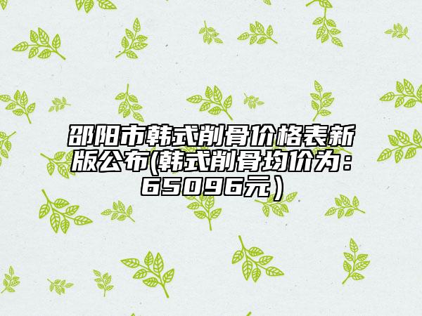 邵阳市韩式削骨价格表新版公布(韩式削骨均价为：65096元）