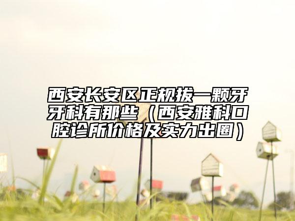 西安长安区正规拔一颗牙牙科有那些（西安雅科口腔诊所价格及实力出圈）