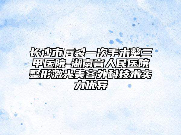 长沙市唇裂一次手术整三甲医院-湖南省人民医院整形激光美容外科技术实力优异