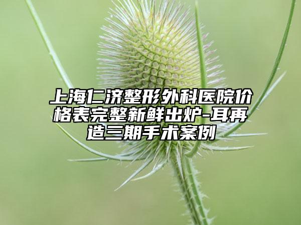 上海仁济整形外科医院价格表完整新鲜出炉-耳再造三期手术案例