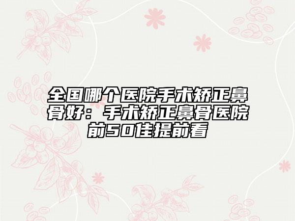 全国哪个医院手术矫正鼻骨好：手术矫正鼻骨医院前50佳提前看