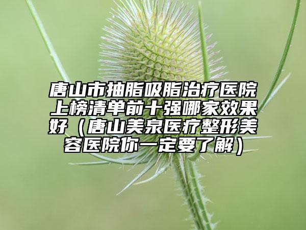 唐山市抽脂吸脂治疗医院上榜清单前十强哪家效果好（唐山美泉医疗整形美容医院你一定要了解）