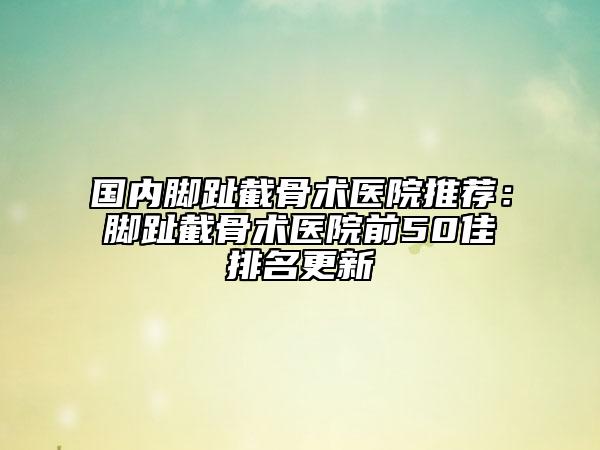 国内脚趾截骨术医院推荐：脚趾截骨术医院前50佳排名更新