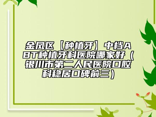 金凤区【种植牙】中档ABT种植牙科医院哪家好（银川市第二人民医院口腔科稳居口碑前三）
