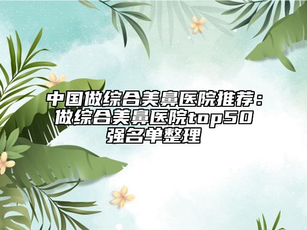 中国做综合美鼻医院推荐：做综合美鼻医院top50强名单整理