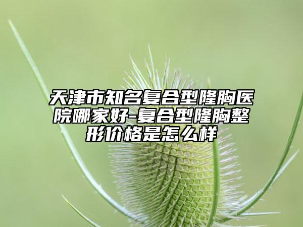 天津市知名复合型隆胸医院哪家好-复合型隆胸整形价格是怎么样