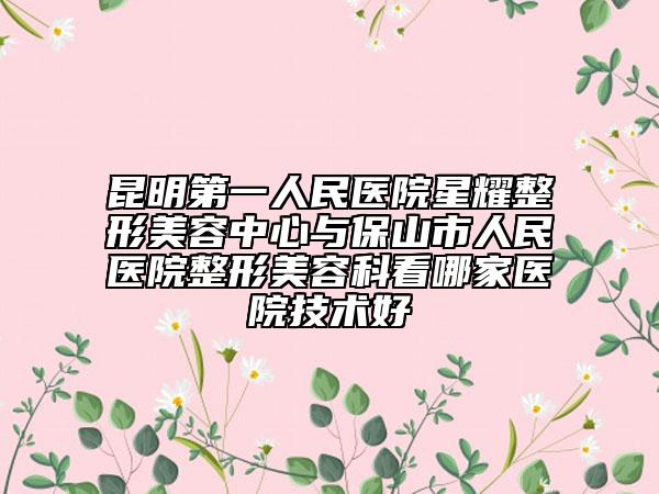 昆明第一人民医院星耀整形美容中心与保山市人民医院整形美容科看哪家医院技术好