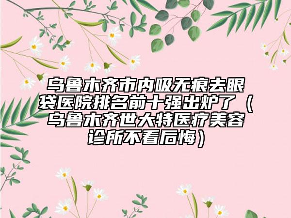 乌鲁木齐市内吸无痕去眼袋医院排名前十强出炉了（乌鲁木齐世大特医疗美容诊所不看后悔）