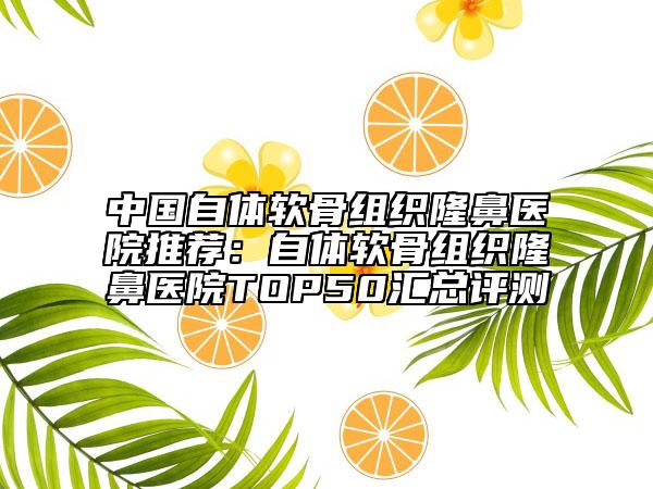 中国自体软骨组织隆鼻医院推荐：自体软骨组织隆鼻医院TOP50汇总评测