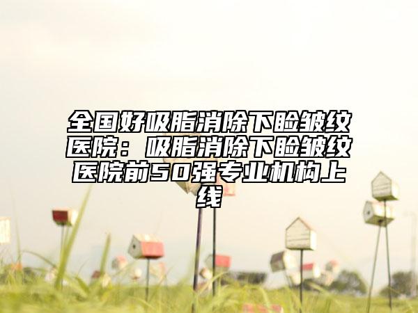全国好吸脂消除下睑皱纹医院：吸脂消除下睑皱纹医院前50强专业机构上线