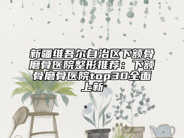 新疆维吾尔自治区下额骨磨骨医院整形推荐：下额骨磨骨医院top30全面上新