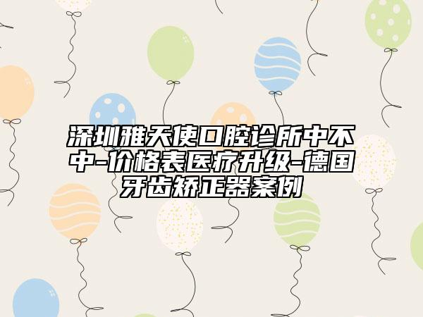 深圳雅天使口腔诊所中不中-价格表医疗升级-德国牙齿矫正器案例