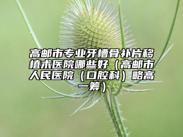 高邮市专业牙槽骨补片移植术医院哪些好（高邮市人民医院（口腔科）略高一筹）
