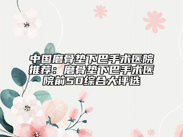 中国磨骨垫下巴手术医院推荐：磨骨垫下巴手术医院前50综合大评选