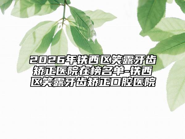 2026年铁西区笑露牙齿矫正医院在榜名单-铁西区笑露牙齿矫正口腔医院