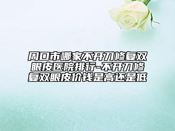 周口市哪家不开刀修复双眼皮医院排行-不开刀修复双眼皮价钱是高还是低