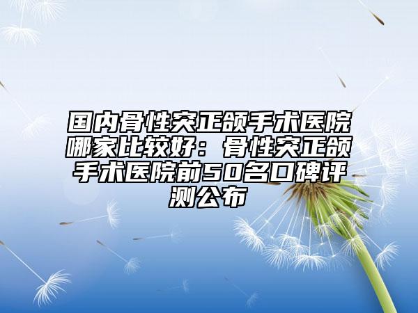 国内骨性突正颌手术医院哪家比较好：骨性突正颌手术医院前50名口碑评测公布