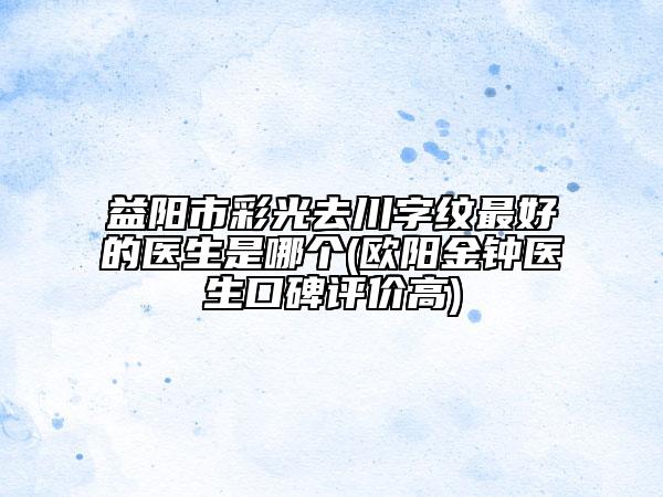 益阳市彩光去川字纹最好的医生是哪个(欧阳金钟医生口碑评价高)
