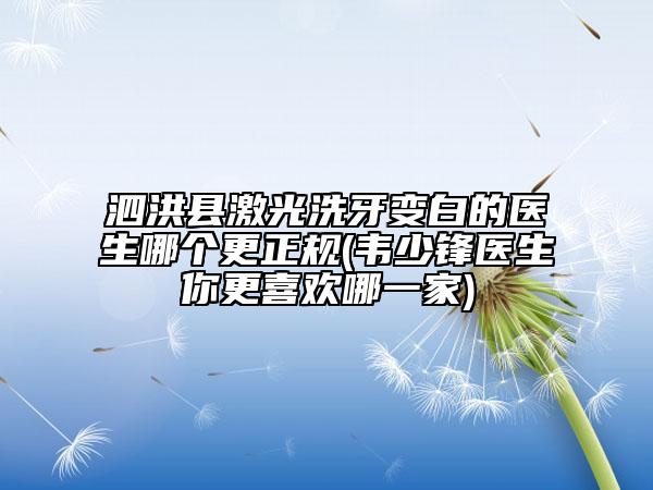 泗洪县激光洗牙变白的医生哪个更正规(韦少锋医生你更喜欢哪一家)