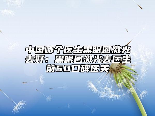 中国哪个医生黑眼圈激光去好：黑眼圈激光去医生前50口碑医美