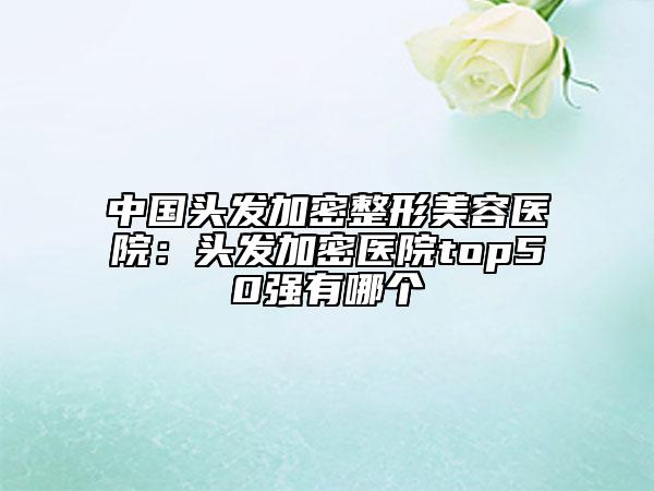 中国头发加密整形美容医院：头发加密医院top50强有哪个