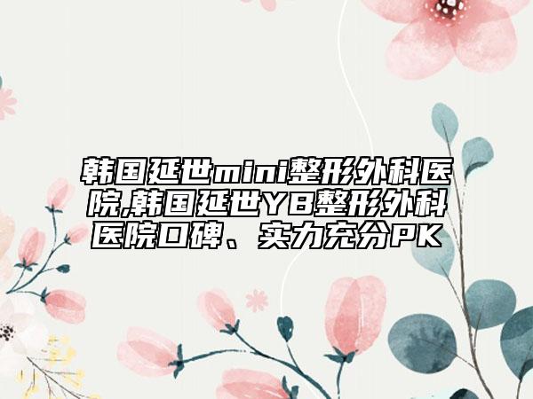 韩国延世mini整形外科医院,韩国延世YB整形外科医院口碑、实力充分PK