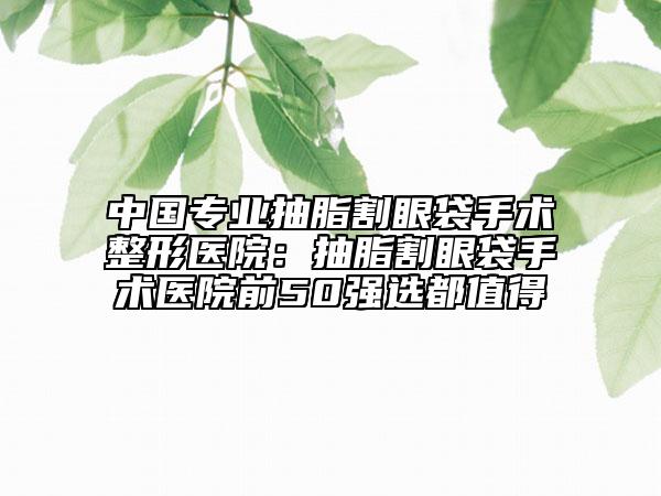 中国专业抽脂割眼袋手术整形医院：抽脂割眼袋手术医院前50强选都值得