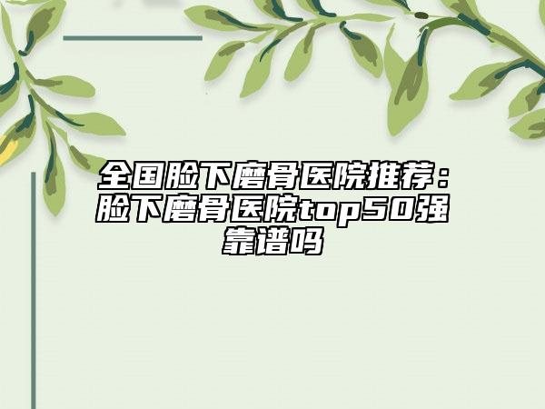 全国脸下磨骨医院推荐：脸下磨骨医院top50强靠谱吗
