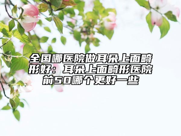 全国哪医院做耳朵上面畸形好：耳朵上面畸形医院前50哪个更好一些