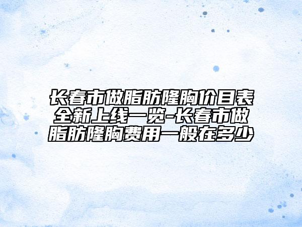 长春市做脂肪隆胸价目表全新上线一览-长春市做脂肪隆胸费用一般在多少