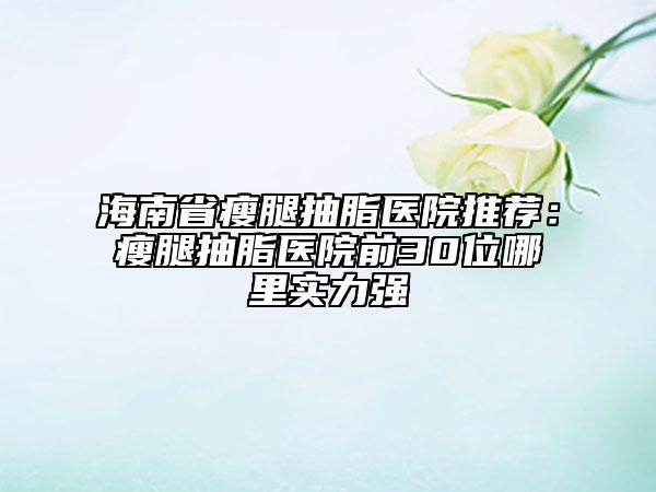 海南省瘦腿抽脂医院推荐：瘦腿抽脂医院前30位哪里实力强