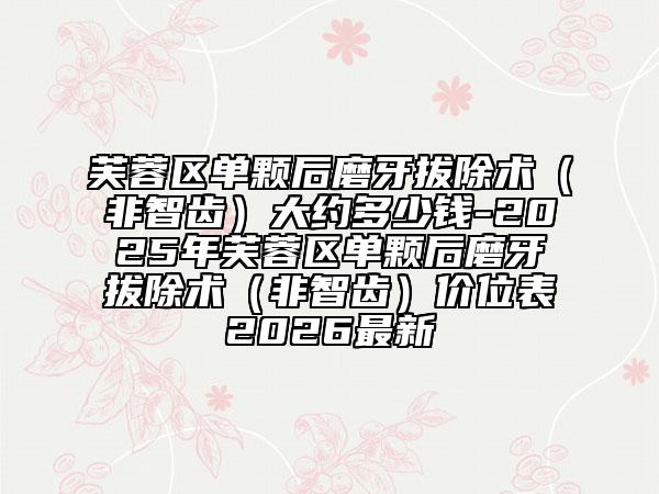 芙蓉区单颗后磨牙拔除术（非智齿）大约多少钱-2025年芙蓉区单颗后磨牙拔除术（非智齿）价位表2026最新