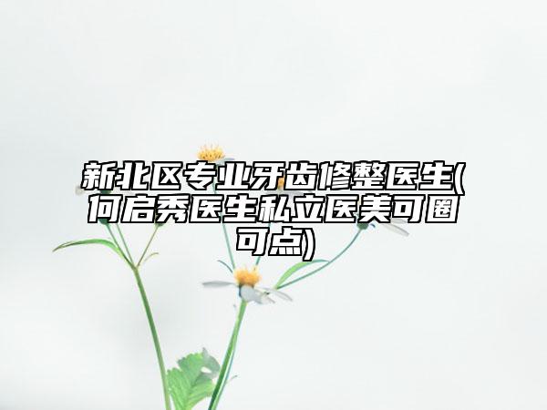 新北区专业牙齿修整医生(何启秀医生私立医美可圈可点)