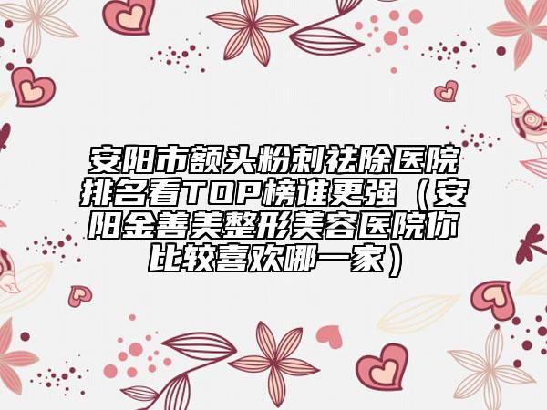 安阳市额头粉刺祛除医院排名看TOP榜谁更强（安阳金善美整形美容医院你比较喜欢哪一家）