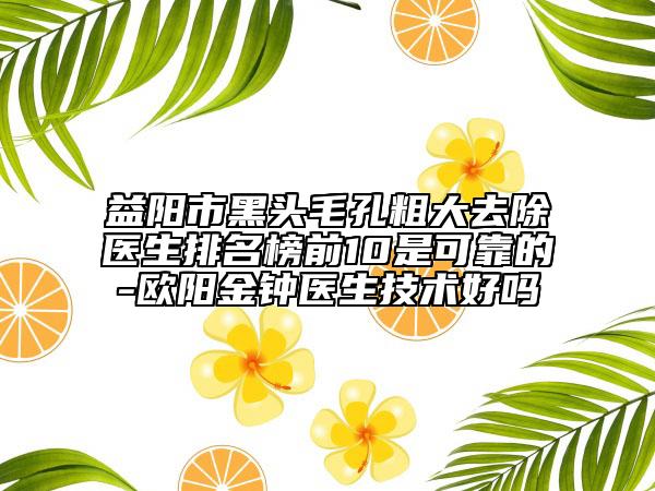 益阳市黑头毛孔粗大去除医生排名榜前10是可靠的-欧阳金钟医生技术好吗