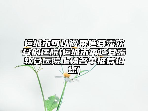 运城市可以做再造耳露软骨的医院(运城市再造耳露软骨医院上榜名单推荐给您)
