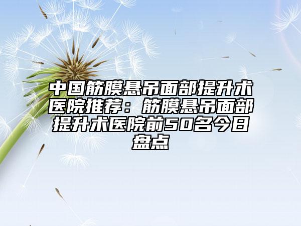 中国筋膜悬吊面部提升术医院推荐：筋膜悬吊面部提升术医院前50名今日盘点