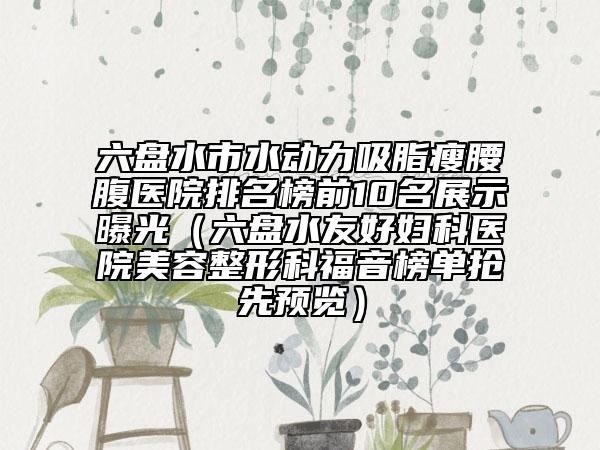 六盘水市水动力吸脂瘦腰腹医院排名榜前10名展示曝光（六盘水友好妇科医院美容整形科福音榜单抢先预览）