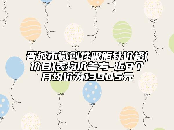 晋城市微创性吸脂针价格(价目)表均价参考-近8个月均价为13905元