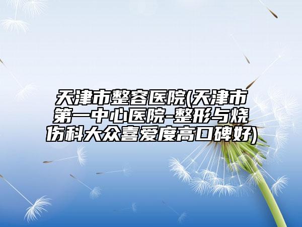 天津市整容医院(天津市第一中心医院-整形与烧伤科大众喜爱度高口碑好)