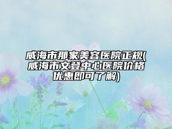 威海市那家美容医院正规(威海市文登中心医院价格优惠即可了解)