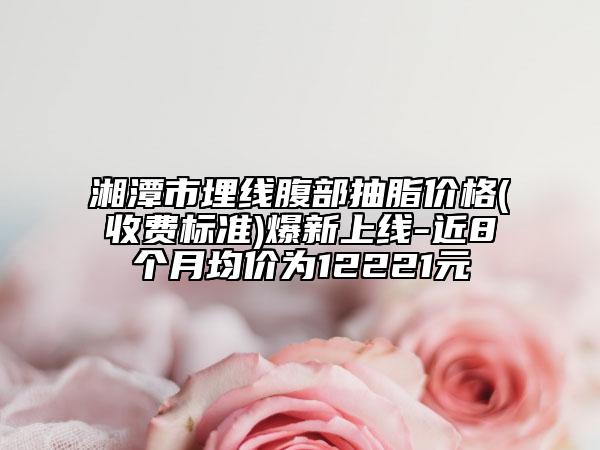 湘潭市埋线腹部抽脂价格(收费标准)爆新上线-近8个月均价为12221元