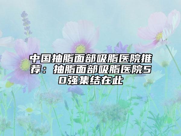 中国抽脂面部吸脂医院推荐：抽脂面部吸脂医院50强集结在此