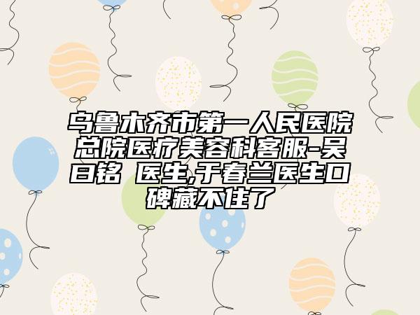 乌鲁木齐市第一人民医院总院医疗美容科客服-吴曰铭‌医生,于春兰医生口碑藏不住了