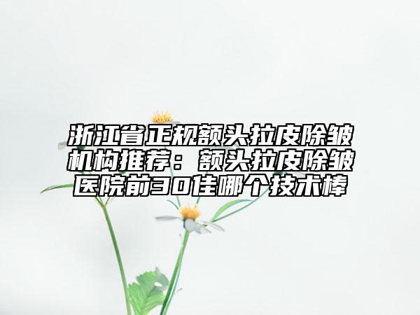 浙江省正规额头拉皮除皱机构推荐：额头拉皮除皱医院前30佳哪个技术棒