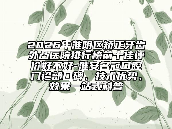 2026年淮阴区矫正牙齿外凸医院排行榜前十佳评价好不好-淮安名冠口腔门诊部口碑、技术优势、效果一站式科普