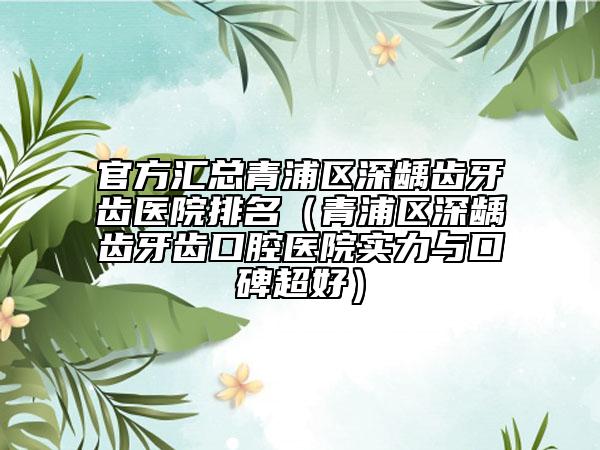 官方汇总青浦区深龋齿牙齿医院排名（青浦区深龋齿牙齿口腔医院实力与口碑超好）
