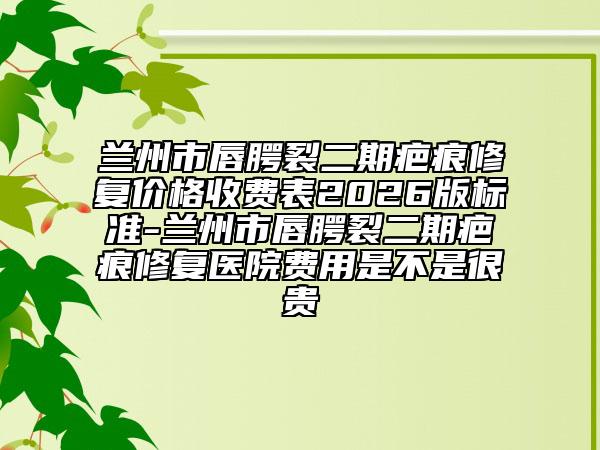 兰州市唇腭裂二期疤痕修复价格收费表2026版标准-兰州市唇腭裂二期疤痕修复医院费用是不是很贵