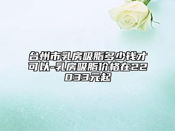 台州市乳房吸脂多少钱才可以-乳房吸脂价格在22033元起