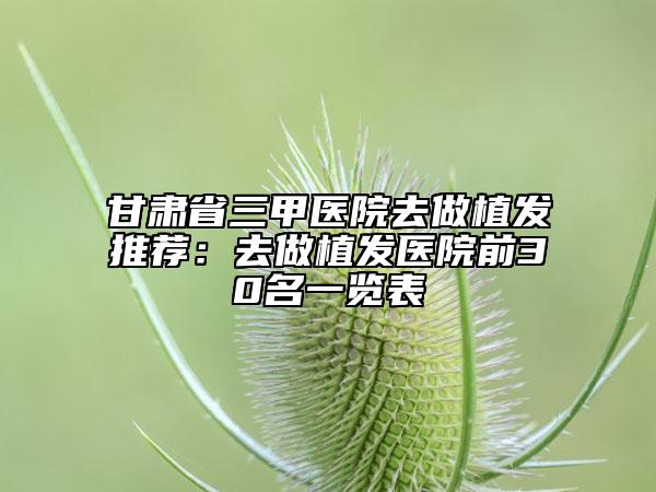 甘肃省三甲医院去做植发推荐：去做植发医院前30名一览表